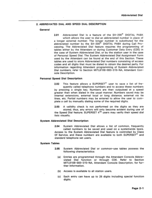 Page 395Abbreviated Dial 
- 
2. ABBREVIATED DIAL AND SPEED DIAL DESCRIPTION 
General 
2.01 Abbreviated Dial is a feature of the SX-ZOO@ DIGITAL PABX 
which allows the user to dial an abbreviated number in place of 
a longer external number. The longer number is substituted for the 
abbreviated number by the SX-200@ DIGITAL PABX during Call Pro- 
cessing. The Abbreviated Dial feature requires the programming of 
tables either by the Attendant or during Customer Data Entry (CDE) in 
the case of System Abbreviated...