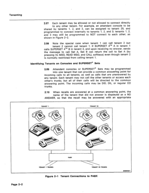 Page 403Tenanting 
2.07 Each tenant may be allowed or not allowed to connect directly 
to any other tenant. For example, an attendant console to be 
shared by tenants. 1, 2, and 3, can be assigned to tenant 25, and 
programmed to connect internally to tenants 1, 2, and 3; tenants 1, 2, 
and 3 may still be programmed to NOT connect to each other, as 
shown in Figure 2-2. 
2.08 Note the special case when tenant 1 can call tenant 2 but 
tenant 2 cannot call tenant 1. If SUPERSET qTM A in tenant 1 
calls SUPERSET...