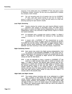 Page 405Tenanting 
response. If the called party has a SUPERSET qTM Set, that party’s name 
is displayed instead; however, the set may .be programmed to display 
the company name instead. 
2.11 The call rerouting point for all tenants may be two SUPERSET 
qTM Sets, with each tenant having its own key for recalls, as 
shown in Figure 2-3. A recall to a busy line will camp on to that line, 
allowing queuing for each tenant’s recalls. 
Local Night Switching 
2.12 Tenants sharing the system may each require...