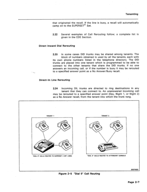 Page 408Tenanting 
that originated the recall. If the line is busy, a recall will automatically 
camp on to the SUPERSET@ Set. 
2.22 
Several examples of Call Rerouting follow; a complete, list is 
given in the CDE Section. 
Direct inward Dial Rerouting 
2.23 In some cases DID trunks may be shared among tenants. The 
block of numbers obtained is used by all the tenants, each with 
its own phone numbers listed in the telephone directory. The DID 
trunks are placed into one tenant which is programmed to be able to...