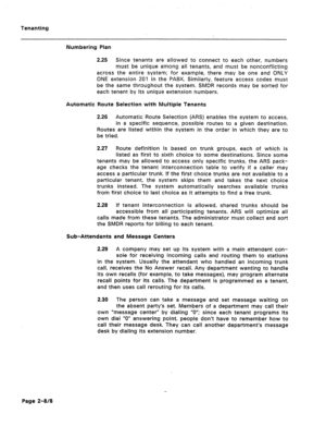 Page 409Tenanting 
Numbering Plan 
2.25 Since tenants are allowed to connect to each other, numbers 
must be unique among all tenants, and must be nonconflicting 
across the entire system; for example, there may be one and ONLY 
ONE extension 201 in the PABX. Similarly, feature access codes must 
be the same throughout the system. SMDR records may be sorted for 
each tenant by its unique extension numbers. 
Automatic Route Selection with Multiple Tenants 
2.26 Automatic Route Selection (ARS) enables the system...