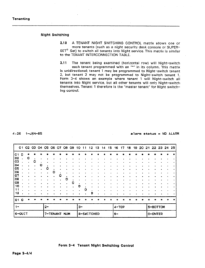 Page 413Tenanting 
Night Switching 
3.10 A TENANT NIGHT SWITCHING CONTROL matrix allows one or 
more tenants (such aS a night security desk console or SUPER- 
SET@ Set) to switch all tenants into Night service. This matrix is similar 
to the TENANT INTERCONNECTION TABLE. 
3.11 The tenant being examined (horizontal row) will Night-switch 
each tenant programmed with an 
Irk” in its column. This matrix 
is unidirectional; tenant 1 may be programmed to Night-switch tenant 
2, but tenant 2 may not be programmed to...