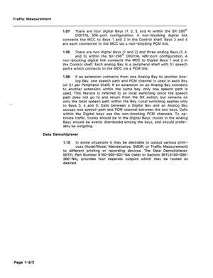 Page 417Traffic Measurement 
197 There are four digital Bays (1, 2, 3, and 4) within the SX-200@ 
DIGITAL 336-port configuration. A non-blocking digital link 
connects the MCC to Bays 1 and 2 in the Control shelf. Bays 3 and 4 
are each connected to the MCC via a non-blocking PCM link. 
1.08 There are two digital Bays (1 and 2) and three analog Bays (3, 4, 
and 5) within the SX-200@ DIGITAL 480-port configuration. A 
non-blocking digital link connects the MCC to Digital Bays 1 and 2 in 
the Control shelf. Each...