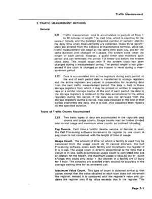 Page 418Traffic Measurement 
2. TRAFFIC MEASUREMENT METHODS 
General 
2.01 Traffic measurement data is accumulated in periods of from 1 
to 60 minutes in length. The start time, which is specified to the 
nearest minute, and the duration (required number of periods) identify 
the daily time when measurements are collected. These three param- 
eters are entered from the console or maintenance terminal. Once set, 
traffic measurement will begin at the same time each day, and for the 
same duration until changed or...