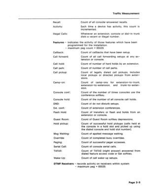 Page 420Traffic Measurement 
Recall: 
Activity: Count of ail console-answered recalls. 
Each time a device has activity, this count is 
incremented. 
Illegal Calls: Whenever an extension, console or dial-in trunk 
dials a vacant or illegal number. 
Features - indicates the activity of those features which have been 
programmed for the installation. 
- maximum peg count = 65535 
Callback: 
Call forward: 
Call hold: 
Call park: 
Call pickup: 
Camp-on: 
Console conf.: 
Console hold: 
DND: 
Ext. conf.: 
Flash Hold:...