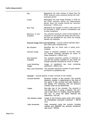 Page 421Traffic Measurement 
Peg: Represents the total number of times that the 
DTMF receivers were accessed during the mea- 
surement period. 
Usage: Represents the total usage (Erlangs or CCS) for 
the DTMF receivers during the measurement 
period. Does not include busied-out receivers 
(maximum = 6553.5 ccs). 
Busy Peg: Represents the number of times a call could not 
be allocated a DTMF receiver immediately due 
to busy conditions. 
Maximum in use/ 
Available: The scanned maximum count of the number of...