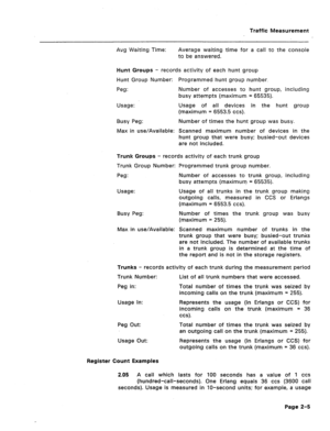 Page 422Traffic Measurement 
Avg Waiting Time: Average waiting time for a call to the console 
to be answered. 
Hunt Groups - records activity of each hunt group 
Hunt Group Number: Programmed hunt group number. 
Peg: Number of accesses to hunt group, including 
busy attempts (maximum = 65535). 
Usage: Usage of all devices in the hunt group 
(maximum = 6553.5 ccs). 
Busy Peg: Number of times the hunt group was busy. 
Max in use/Available: Scanned maximum number of devices in the 
hunt group that were busy;...