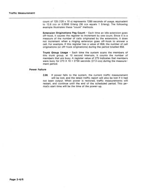 Page 423Traffic Measurement 
count of 128 (128 x 10 s) represents 1280 seconds of usage, equivalent 
to 12.8 ccs or 0.3556 Erlang (36 ccs equals 1 Erlang). The following 
example illustrates these “count” methods. 
Extension Originations Peg Count - Each time an idle extension goes 
off-hook, it causes the register to increment by one count. Since it is a 
measure of the number of calls originated by the extensions, it does 
not increment when a ringing extension goes off-hook to answer a 
call. For example, if...