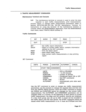 Page 424Traffic Measurement. 
3. TRAFFIC MEASUREMENT COMMANDS 
Maintenance Terminal and Console 
3.01 The maintenance terminal or console is used to enter the data 
required to start traffic measurements, print measurements, 
monitor status, or change traffic measurement parameters. Refer to 
Section MITLSI 08-093-35 l-NA, RS-232 Maintenance Termina! for 
instructions on using the terminal. At the maintenance terminal or 
console, select the MAINTENANCE application; from the MAINTENANCE 
main menu, select...