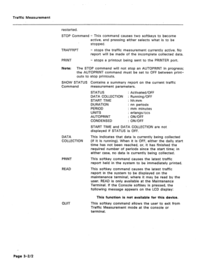 Page 425Traffic Measurement 
restarted. 
STOP Command - This command causes two softkeys to become 
active, and pressing either selects what is to be 
stopped. 
TRAFFRPT 
PRINT - stops the traffic measurement currently active. No 
report will be made of the incomplete collected data. 
- stops a printout being sent to the PRINTER port. 
Note: The STOP command will not stop an AUTOPRINT in progress; 
the AUTOPRINT command must be set to OFF between print- 
outs to stop printouts. 
SHOW STATUS Contains a summary...