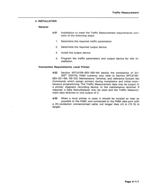 Page 426Traffic Measurement 
4. INSTALLATION 
General 
4.01 
1. 
2. 
3. 
4. installation to meet the Traffic Measurement requir-ements con- 
sists of the foilowing steps: 
Determine the required traffic parameters 
Determine the required output device 
Install the output device 
Program the traffic parameters and output device for this in- 
stallation. 
Connection Requirements, Local Printer 
4.02 Section MITL9108-093-200-NA details the installation of SX- 
200@’ DIGITAL PABX systems; also refer to Section...