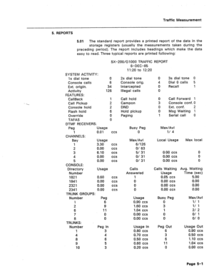 Page 427Traffic Measurement 
-- 
5. REPORTS 
5.01 The standard report provides a printed report of the data in the 
storage registers (usually the measurements taken during the 
preceding period). The report includes headings which make the data 
easy to read. Three typical reports are printed following: 
SX-200/G 1000 TRAFFIC REPORT 
6-DEC-85 
1 I:20 to 12:20 
SYSTEM ACTIVITY: 
Is dial tone 0 
Console calls 6 
Ext. origin. 34 
Activity 126 
FEATURES: 
CallBack 1 
Call Pickup 2 
Console hold 
2 
Flash hold 
6...