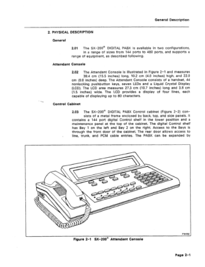 Page 6General Description 
2. PHYSICAL DESCRIPTION 
General 
2.01 The SX-200@ DIGITAL PABX is available in two configurations, 
in a range of sizes from 144 ports to 480 ports, and supports a 
range of equipment, as described following. 
Attendant Console 
2.02 
The Attendant Console is illustrated in Figure 2-1 and measures 
39.4 cm (15.5 inches) long, 10.2 cm (4.0 inches) high, and 22.9 
cm (9.0 inches) deep. The Attendant Console consists of a handset, 44 
nonlocking pushbutton keys, seven LEDs and a Liquid...