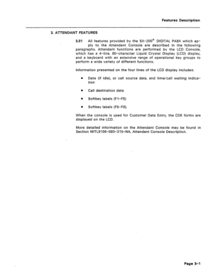 Page 53Features Description 
3. ATTENDANT FEATURES 
3.01 All features provided by the SX-200@ DIGITAL PABX which ap- 
ply to the Attendant Console are described in the following 
paragraphs. Attendant functions are performed by the LCD Console, 
which has a 4-line, 80-character Liquid Crystal Display (LCD) display, 
and a keyboard with an extensive range of operational key groups to 
perform a wide variety of different functions. 
Information presented on the four lines of the LCD display includes: 
l Date (if...