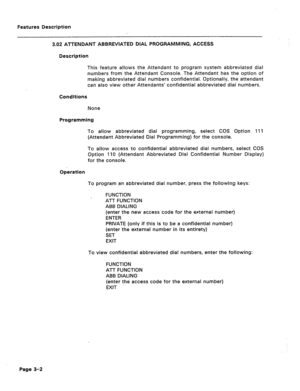 Page 54Features Description 
3.02 ATTENDANT ABBREVIATED DIAL PROGRAMMING, ACCESS 
Description 
This feature allows the Attendant to program system abbreviated dial 
numbers from the Attendant Console. The Attendant has the option of 
making abbreviated dial numbers confidential. Optionally, the attendant 
can also view other Attendants’ confidential abbreviated dial numbers. 
Conditions 
None 
Programming 
To allow abbreviated dial programming, select COS Option 411 
(Attendant Abbreviated Gial Programming) for...