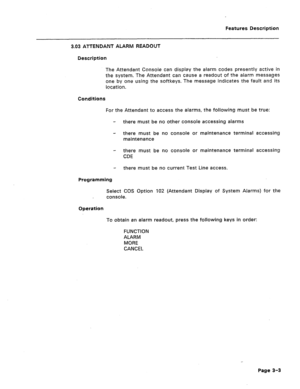 Page 55Features Description 
3.03 ATTENDANT ALARM READOUT 
Description 
The Attendant Console can display the alarm codes presently active in 
the system. The Attendant can cause a readout of the alarm messages 
one by one using the softkeys. The message indicates the fault and its 
location. 
Conditions 
For the Attendant to access the alarms, the following must be true: 
- there must be no other console accessing alarms 
- there must be no console or maintenance terminal accessing 
maintenance 
- there must...