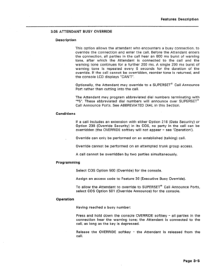 Page 57Features Description 
3.05 ATTENDANT BUSY OVERRIDE 
Description 
This option allows the attendant who encounters a busy connection, to 
override the connection and enter the call. Before the Attendant enters 
the connection, all parties in the call hear an 800 ms burst of warning 
tone, after which the Attendant is connected to the call and the 
warning tone continues for a further 200 ms. A single 200 ms burst of 
warning tone is repeated every 6 seconds for the duration of the 
override. If the call...