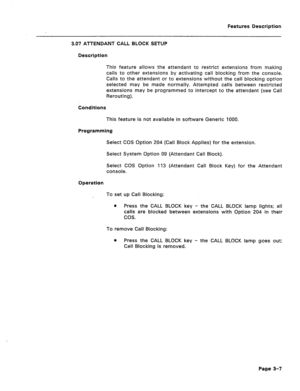 Page 59Features Description 
3.07 ATTENDANT CALL BLOCK SETUP 
Description 
This feature allows the attendant to restrict extensions from making 
tails to other extensions by activating call blocking from the console. 
Calls to the attendant or to extensions without the call blocking option 
selected may be made normally. Attempted calls between restricted 
extensions may be programmed to intercept to the attendant (see Call 
Rerouting). 
Conditions 
This feature is not available in software Generic 1000....