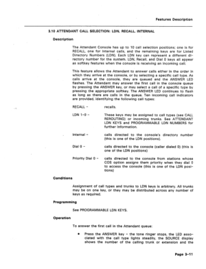 Page 63Features Description 
3.10 ATTENDANT CALL SELECTION: LDN, RECALL, INTERNAL 
Description 
The Attendant Console has up to 10 call selection positions; one is for 
RECALL, one for Internal calls, and the remaining keys are for Listed 
Directory Plumbers (LDN). Each LDN key can represent a different di- 
rectory number for the system. LDN, Recall, and Dial 0 keys all appear 
as softkey features when the console is receiving an incoming call. 
This feature allows the Attendant to answer calls either in the...