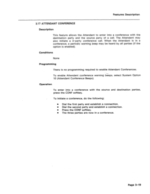 Page 71Features Description 
3.17 ATTENDANT CONFERENCE 
Description 
This feature allows the Attendant to enter into a conference with the 
destination party and the source party of a call. The Attendant may 
also initiate a 3-party conference call. When the Attendant is in a 
conference, a periodic warning beep may be heard by all parties (if the 
option is enabled). 
Conditions 
None 
Programming 
There is no programming required to enable Attendant Conferences. 
To enable Attendant conference warning beeps,...