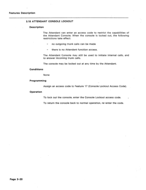 Page 72Features Description 
3.18 ATTENDANT CONSOLE LOCKOUT 
Description 
The Attendant can enter an access code to restrict the capabilities of 
the Attendant Console. When the console is locked out, the following 
restrictions take effect: 
- no outgoing trunk calls can be made 
- there is no Attendant function access. 
The Attendant Console may still be used to initiate internal calls, and 
to answer incoming trunk calls 
The console may be locked out at any time by the Attendant. 
Conditions 
None...