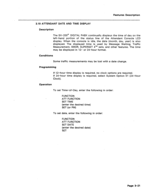 Page 73Features Description 
3.19 ATTENDANT DATE AND TIME DISPLAY 
Description 
The SX-200@ DIGITAL PABX continually displays the time of day on the 
left-hand portion of the status line of the Attendant Console LCD 
display. When the console is idle, the date (month, day, year) is also 
displayed. The displayed time is used by Message Waiting, Traffic 
Measurement, SMDR, SUPERSET qTM sets, and other features. The time 
may be displayed in 12- or 24-hour format. 
Conditions 
Some traffic measurements may be...