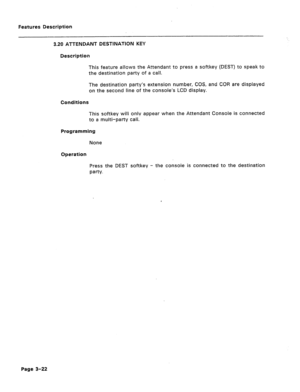 Page 74Features Description 
3.20 ATTENDANT DESTINATION KEY 
Description 
This feature allGws the Attendant to press a softkey (DEST) to speak to 
the destination party 
Gf a Call. 
The destination party’s extension number, COS, and COR are displayed 
on the second line of the console’s LCD display. 
Conditions 
This softkey will only appear when the Attendant Console is connected 
to a multi-party call. 
Programming 
None 
operation 
Press the DEST softkey - the console is connected to the destination 
paw....