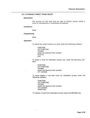 Page 75Features Description 
3.21 ATTENDANT DIRECT TRUNK SELECT 
Description 
The console (or test line) may be used to directly access (seize) a 
trunk for maintenance or operational procedures. 
Conditions 
None 
Programming 
None 
Operation 
To check the current status of a trunk, enter the following softkeys: 
FUNCTION 
ATT FUNCTION 
TRUNKS 
(enter the desired trunk number) 
STATUS 
EXIT 
To select a trunk for Attendant access only, enter the following soft- 
keys: 
FUNCTION 
ATT FUNCTION 
TRUNKS 
(enter...