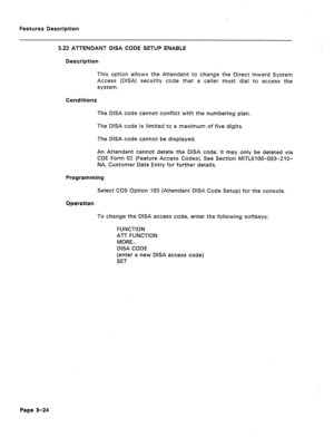 Page 76Features Description 
3.22 ATTENDANT DISA CODE SETUP ENABLE 
Description 
This option allows the Attendant to change the Direct inward System 
Access (DISA) security code that a cailer must dial to access the 
system. 
Conditions 
The DISA code cannot conflict with the numbering plan. 
The DISA code is limited to a maximum of five digits. 
The DISA code cannot be displayed. 
An Attendant cannot delete the DISA code; it may only be deleted via 
CDE Form 02 (Feature Access Codes). See Section...