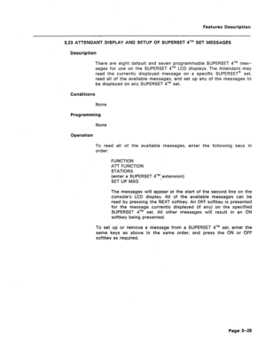 Page 77Features Description 
3.23 ATTENDANT DISPLAY AND SETUP OF SUPERSET qTM SET MESSAGES 
Description 
There are eight default and seven programmable SUPERSET qTM mes- 
sages for use on the SUPERSET qTM LCD displays. The Attendant may 
read the currently displayed message on a specific SUPERSET@ set, 
read ali of the available messages, and set up any of the messages to 
be displayed on any SUPERSET qTM set. 
Conditions 
None 
Programming 
None 
Operation 
To read all of the available messages, enter the...