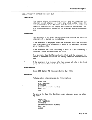 Page 79Features Description 
3.25 ATTENDANT EXTENSION BUSY-OUT 
Description 
This feature allows the Attendant to busy out any extension (the 
extension cannot originate or receive any calls), and to remove the 
busy-out condition. If the Attendant dials the number of a busied-out 
extension, the console will display the extension number and “BSY 
OUT” in the Destination display and the Attendant will receive reorder 
tone. 
Conditions 
If the extension is idle when the Attendant dials the busy-out code, the...