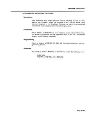 Page 91Features Description 
3.36 ATTENDANT NIGHT/DAY SWITCHING 
Description 
The Attendant may select NIGHT1 service, NIGHT2 service or DAY 
service via softkeys. When the console is in a NIGHT mode, calls 
normally directed to the Attendant Console are routed to preseiected 
extensions, hunt groups or common alerting devices. 
Conditions 
When NIGHT1 or NIGHT2 has been selected by an Attendant Console, 
the status is displayed on the right-hand side of the DST line of the 
display for all affected consoles....