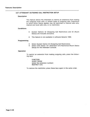 Page 92Features Description 
3.37 ATTENDANT OUTGOING CALL RESTRlCTlON SETUP 
Description 
This feature allows the Attendant to restrict an extension from making 
any outgoing trunk calls, or certain types of outgoing calls. Extensions 
to which Room Status applies may be restricted to internal calls only, 
internal and local calls only, or no restriction. 
Conditions 
0 
0 
Programming 
0 
0 
System Options 32 (Outgoing Call Restriction) and 33 (Room 
Status) are mutually exclusive. 
This feature is not...