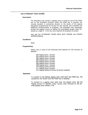 Page 93Features Description 
3.38 ATTENDANT PAGE ACCESS 
Description 
The Attendant may access a paging zone or zones by use of the PAGE 
key on the Attendant Console. When the PAGE key is pressed, the 
console handset is connected directly to the zones of the paging 
equipment programmed for access for the console, and overrides any 
extension announcement in progress. The Attendant may alternately 
access the paging circuit by dialing the associated access code fol- 
lowed by a digit 0 - 9 for the zone...