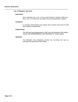 Page 96Features Description 
3.40 ATTENDANT LDN KEYS 
Description 
Each Attendant has a set of nine Listed Directory Number (LDN) posi- 
tions. Any or all LDN keys and labels may be programmed to appear. 
Conditions 
A console’s LDN positions are unique; each console must have its LDN 
keys explicitly programmed. 
Programming 
The LDN keys are programmed in CDE Form 08 (Attendant LDN Assign- 
ments). See PROGRAMMABLE LDN POSlTlONS for further details. 
Operation 
The Attendant may selectively answer any...