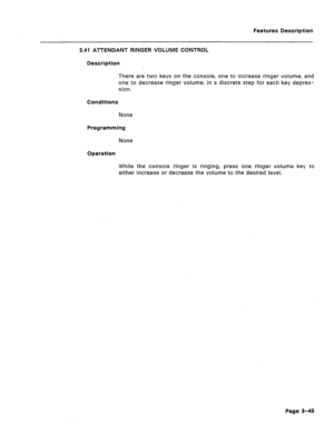 Page 97Features Description 
3.41 ATTENDANT RINGER VOLUME CONTROL 
Description 
There are two keys on the console, one to increase ringer volume, and 
one to decrease ringer volume: in a discrete step for each key depres- 
sion. 
Conditions 
None 
Programming 
None 
Operation 
While the console ringer is ringing, press one ringer volume key to 
either increase or decrease the volume to the desired level. 
Page 3-45  