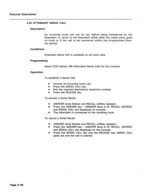 Page 98Features Description 
3.42 ATTENDANT SERIAL CALL 
Description 
An incoming trunk call can be set, before being transferred by the 
Attendant, to recall to the Attendant either after the called party goes 
on-hook or if the call is not answered within the programmed time- 
out period. 
Conditions 
Attendant Serial Call is available on ail trunk calls. 
Programming 
Select COS Option 109 (Attendant Serial Call) for the console. 
Operation 
To establish a Serial Call: 
e Answer an incoming trunk call. 
e...