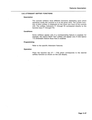 Page 99Features Description 
3.43 ATTENDANT SOFTKEY FUNCTIONS 
Description 
The console softkeys have different functions depending upon which 
operating mode the console is in at the given time. The current func- 
tion of each softkey is displayed on the lower two rows of the console 
LCD. The softkey indicators Fl through FO correspond directly to the 
function keys Fl through FlO. 
Conditions 
Some softkeys appear only if a corresponding feature is enabled; for 
example, the station BUSY OUT softkey will...