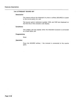 Page 100Features Description 
3.44 ATTENDANT SOURCE KEY 
Description 
This feature allows the Attendant to press a softkey (SOURCE) to speak 
to the source party of a call. 
The source party’s extension number, COS, and COR are displayed on 
the first line of the console’s LCD display. 
Conditions 
This softkey will only appear when the Attendant Console is connected 
to a multi-party call. 
Programming 
None 
Operation 
Press the SOURCE softkey - the console is connected to the source 
w-h. 
Page 3-48  