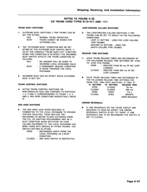 Page 103Shipping, Receiving, And Installation Information 
NOTES TO FIGURE 5-25 
CO TRUNK CARD TYPES 9110-011 AND -111 
TRUNK BUSY SWITCHES 
1. OUTGOING BUSY SWITCHES (1 PER TRUNK) CAN BE 
SET FOR EITHER: 
IDLE - NORMAL TRUNK OPERATION 
BUSY - TRUNK CANNOT BE SEIZED FOR 
OUTGOING CALL. 
2. THE “OUTGOING BUSY” CONDITION MAY BE SET 
EITHER BY THE OUTGOING BUSY SWITCH (NOTE I), 
OR BY THE CONSOLE “TRUNK BUSY OUT” FUNCTION. 
WHEN THIS CONDITION IS IN EFFECT THE INCOMING 
BUSY SWITCH AFFECTS THE TRUNK CONDITION AS...