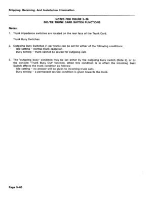 Page 112Shipping, Receiving, And Installation Information 
NOTES FOR FIGURE 5-28 
DID/TIE TRUNK CARD SWITCH FUNCTIONS 
Notes: 
1. Trunk impedance switches are located on the rear face of the Trunk Card. 
Trunk Busy Switches 
2. Outgoing Busy Switches (1 per trunk) can be set for either of the following conditions: 
Idle setting - normal trunk operation 
Busy setting - trunk cannot be seized for outgoing call. 
3. The “outgoing busy” condition may be set either by the outgoing busy switch (Note 2), or by 
the...