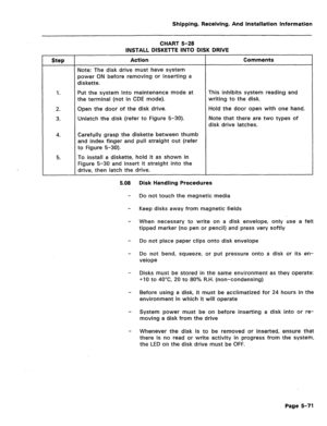 Page 117Shipping, Receiving, And Installation information 
CHART 5-28 
Step 
1. 
2. 
3. 
4. 
5. INSTALL DISKETTE INTO DISK DRIVE 
Action Comments 
Note: The disk drive must have system 
power ON before removing or inserting a 
diskette. 
Put the system into maintenance mode at This inhibits system reading and 
the terminal (not in CDE mode). writing to the disk. 
Open the door of the disk drive. Hold the door open with one hand. 
Unlatch the disk (refer to Figure 5-30). Note that there are two types of 
disk...