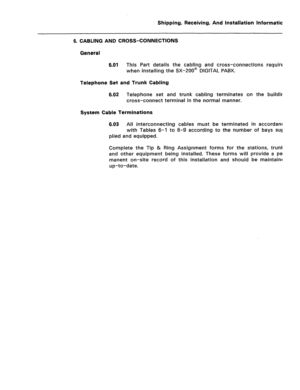 Page 120Shipping, Receiving, And Installation information 
6. CABLING AND CROSS-CONNECTIONS 
General 
6.01 
This Part details the cabling and cross-connections required 
when installing the SX-ZOO@ DIGITAL PABX. 
Telephone Set and Trunk Cabling 
6.02 Telephone set and trunk cabling terminates on the building 
cross-connect terminal in the normal manner. 
System Cable Terminations 
6.03 All interconnecting cables must be terminated in accordance 
with Tables 6-l to 6-9 according to the number of bays 
sup- 
plied...