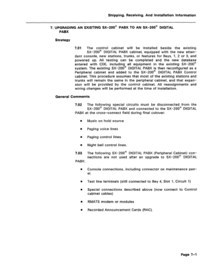 Page 131Shipping, Receiving, And Installation Information 
7. UPGRADING AN EXISTING SX-200@ PABX TO AN SX-200@ DIGITAL 
PABX 
Strategy 
7.01 
The control cabinet will be installed beside the existing 
SX-200@ DIGITAL PABX cabinet, equipped with the new atten- 
dant console, new stations, trunks, or features for Bays, 1, 2 or 3, and 
powered up. All testing can be completed and the new database 
entered with CDE, including all equipment in the existing SX-200@ 
system. The existing SX-200@ DIGITAL PABX is then...