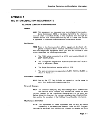 Page 134Shipping, Receiving, And Installation Information 
APPENDIX A 
FCC INTERCONNECTION REQUIREMENTS 
TELEPHONE COMPANY INTERCONNECTION 
General 
Al.01 
This equipment has been approved by the Federal Communica- 
tions Commission (FCC) as not being harmful to the telephone 
network when connected directly to the telephone lines through the 
standard 50-pin blue ribbon prescribed by the FCC Rule. This Section 
is applicable to telephone interconnection in the United States. 
Notification 
Al.02 
Prior to the...