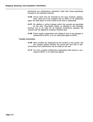 Page 135Shipping, Receiving, And Installation Information 
performing any maintenance operations other than those specifically 
included in this Standard Practice. 
Al.06 Circuit cards may be removed by the user; however, replace- 
ment cards are to be supplied only by MITEL or its authorized 
agent. No field repair of circuit cards by the user is authorized. 
Al.07 No cabling or wiring changes within the console are permitted 
by the user. Plug-ended cables, as detailed in this Standard 
Practice, are to be...