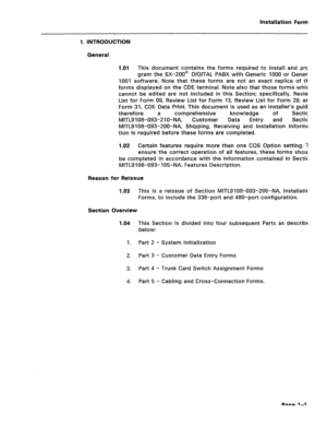 Page 140Installation Forms 
1. INTRODUCTION 
General 
1.01 
This document contains the forms required to install and pro- 
gram the SX-200@ DIGITAL PABX with Generic 1000 or Generic 
1001 software. Note that these forms are not an exact replica of the 
forms displayed on the CDE terminal. Note also that those forms which 
cannot be edited are not included in this Section; specifically, Review 
List for Form 09, Review List for Form 13, Review List for Form 29, and 
Form 31, CDE Data Print. This document is used...