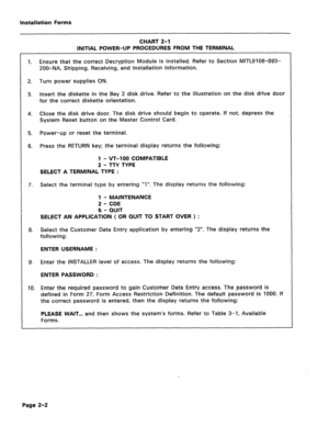 Page 142Installation Forms 
CHART 2-l 
INITIAL POWER-UP PROCEDURES FROM THE TERMINAL 
1. Ensure that the correct Decryption Module is installed. Refer to Section MITL9108-093- 
200-NA, Shipping, Receiving, and Installation Information. 
2. Turn power supplies ON. 
3. Insert the diskette in the Bay 2 disk drive. Refer to the illustration on the disk drive door 
for the correct diskette orientation. 
4. Close the disk drive door. The disk drive should begin to operate. If not, depress the 
System Reset button on...