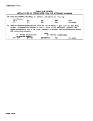 Page 144Installation Forms 
CHART 2-2 (CONT’D) 
INITIAL POWER-UP PROCEDURES FROM THE ATTENDANT CONSOLE 
11. Press the INSTALLER softkey; the console LCD returns the following: 
Enter Password : 
[Fl > [F2 > [F3 > [F4 > 
1~6 > [F7 > 1~8 > IF9 > [F5 > 
[FO >ENTER 
12. Enter the required password and press the ENTER softkey to gain Customer Data Entry 
access. The password is defined in Form 27, Form Access Restriction Definition. The 
default password is 1000. If the correct password is entered, then the Attendant...