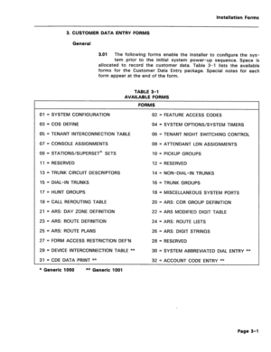 Page 145Installation Forms 
3. CUSTOMER DATA ENTRY FORMS 
General 
3.01 
The following forms enable the installer to configure the sys- 
tem prior to the initial system power-up sequence. Space is 
allocated to record the customer data. Table 3-l lists the available 
forms for the Customer Data Entry package. Special notes for each 
form appear at the end of the form. 
TABLE 3-l 
AVAILABLE FORMS 
FORMS 
01 = SYSTEM CONFIGURATION 
03 = COS DEFINE 
05 = TENANT INTERCONNECTION TABLE 
07 = CONSOLE ASSIGNMENTS 
09 =...